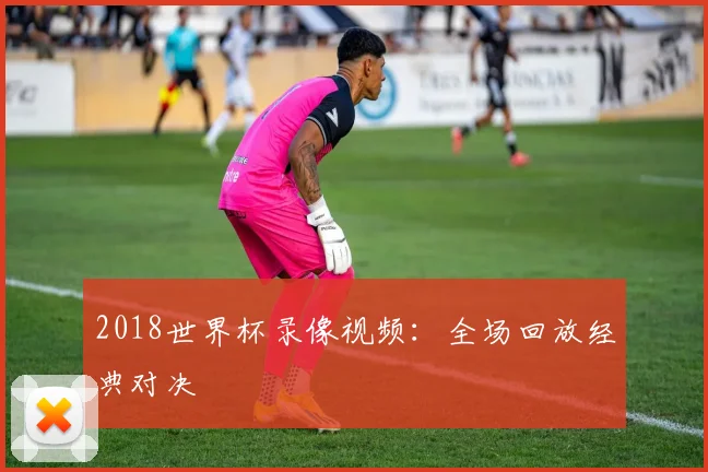 2018世界杯录像视频：全场回放经典对决