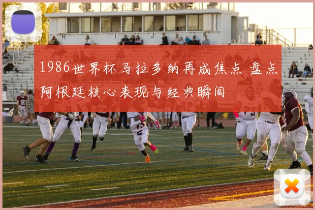 1986世界杯马拉多纳再成焦点 盘点阿根廷核心表现与经典瞬间