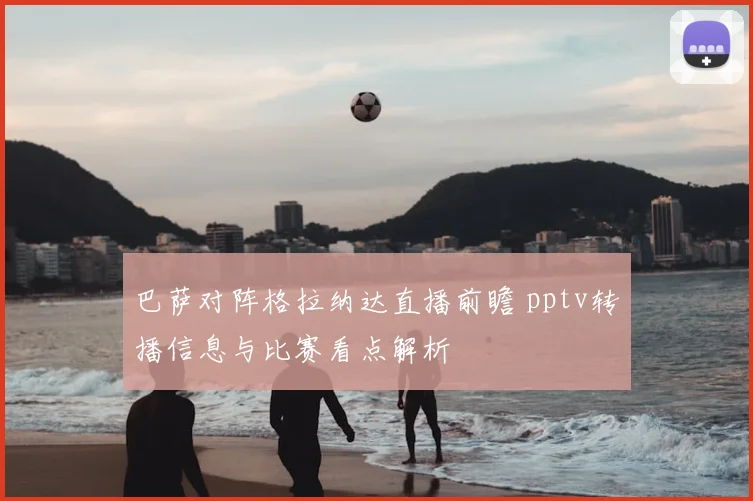 巴萨对阵格拉纳达直播前瞻 pptv转播信息与比赛看点解析