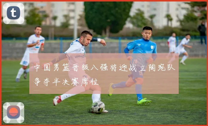 中国男篮晋级八强将迎战立陶宛队争夺半决赛席位