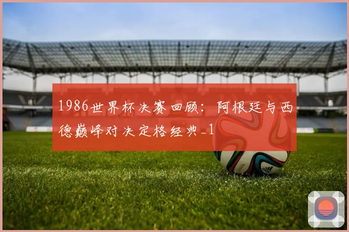 1986世界杯决赛回顾:阿根廷与西德巅峰对决定格经典_1