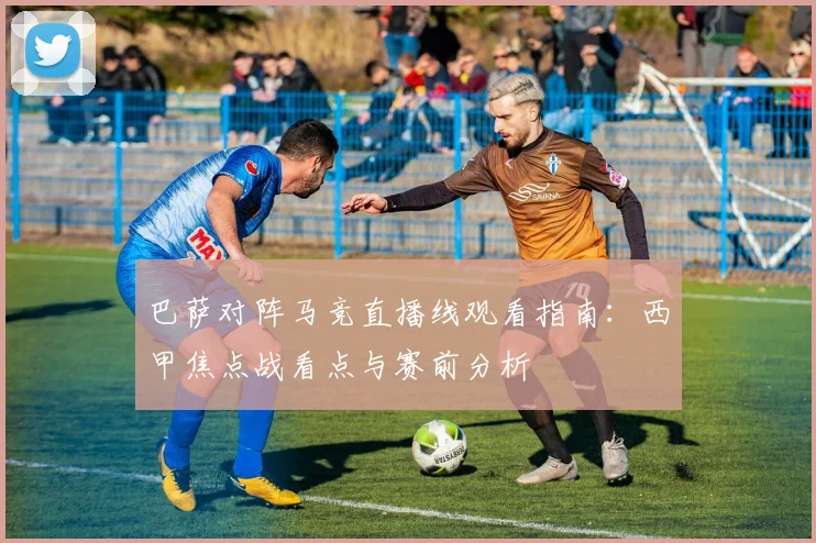 巴萨对阵马竞直播线观看指南：西甲焦点战看点与赛前分析