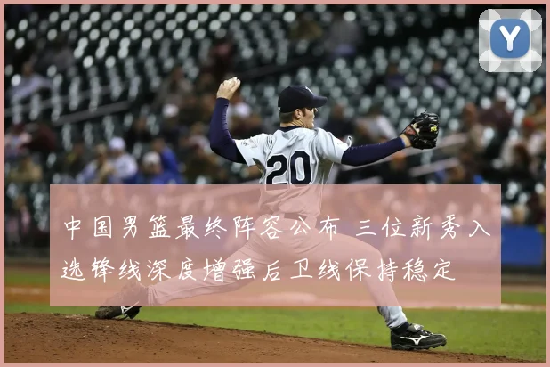 中国男篮最终阵容公布 三位新秀入选锋线深度增强后卫线保持稳定
