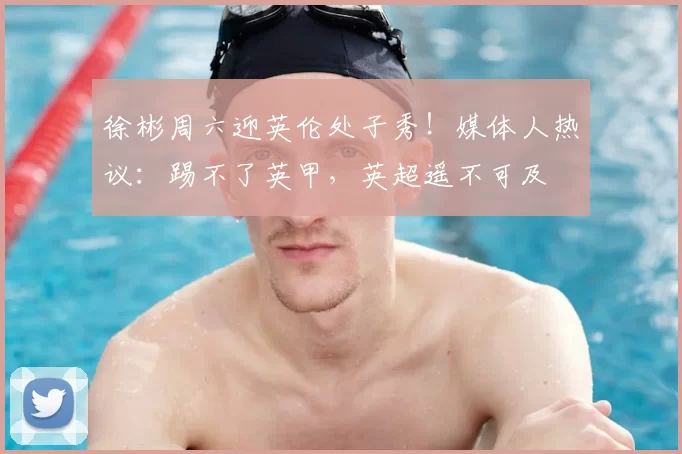 徐彬周六迎英伦处子秀！媒体人热议：踢不了英甲，英超遥不可及