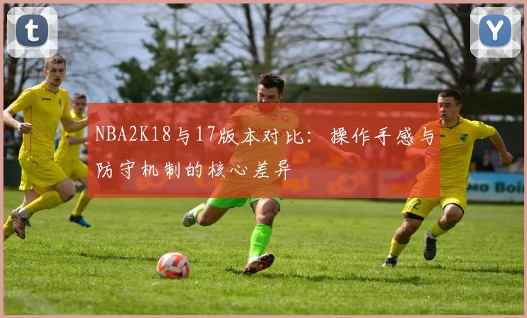NBA2K18与17版本对比:操作手感与防守机制的核心差异