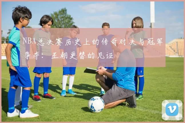 NBA总决赛历史上的传奇对决与冠军争夺：王朝更替的见证