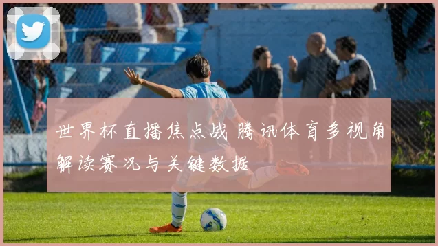 世界杯直播焦点战 腾讯体育多视角解读赛况与关键数据