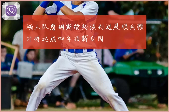 湖人队詹姆斯续约谈判进展顺利预计将达成四年顶薪合同