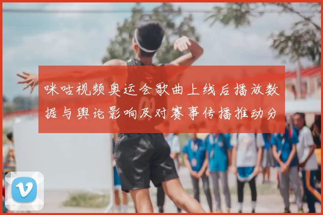 咪咕视频奥运会歌曲上线后播放数据与舆论影响及对赛事传播推动分析