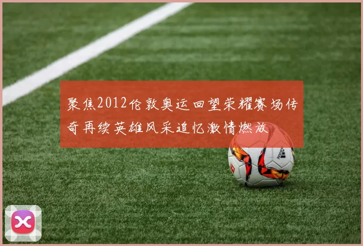 聚焦2012伦敦奥运回望荣耀赛场传奇再续英雄风采追忆激情燃放