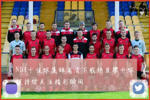 NBA十佳球集锦高清下载热度攀升球迷持续关注精彩瞬间