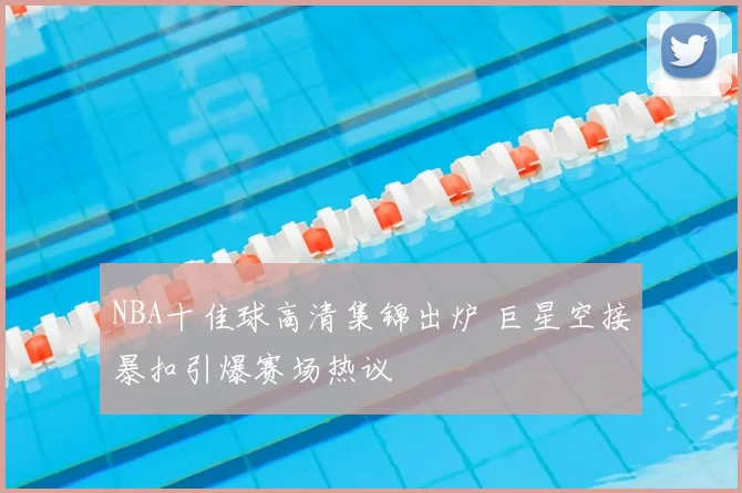 NBA十佳球高清集锦出炉 巨星空接暴扣引爆赛场热议