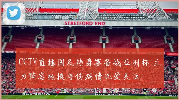 CCTV直播国足热身赛备战亚洲杯 主力阵容轮换与伤病情况受关注