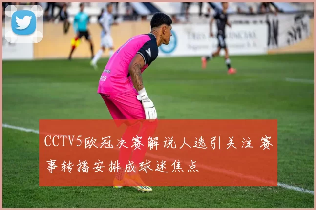 CCTV5欧冠决赛解说人选引关注 赛事转播安排成球迷焦点