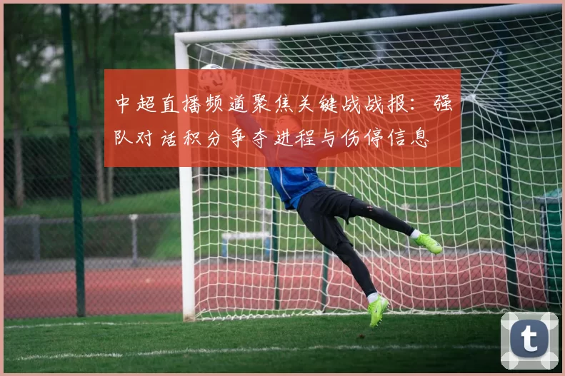 中超直播频道聚焦关键战战报：强队对话积分争夺进程与伤停信息