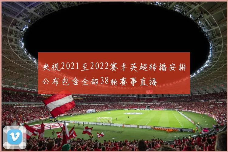 央视2021至2022赛季英超转播安排公布包含全部38轮赛事直播