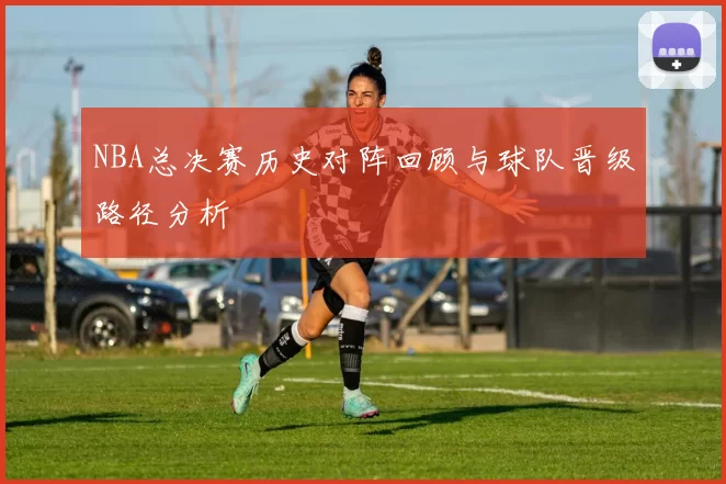 NBA总决赛历史对阵回顾与球队晋级路径分析