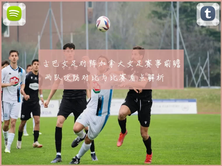 古巴女足对阵加拿大女足赛事前瞻 两队攻防对比与比赛看点解析