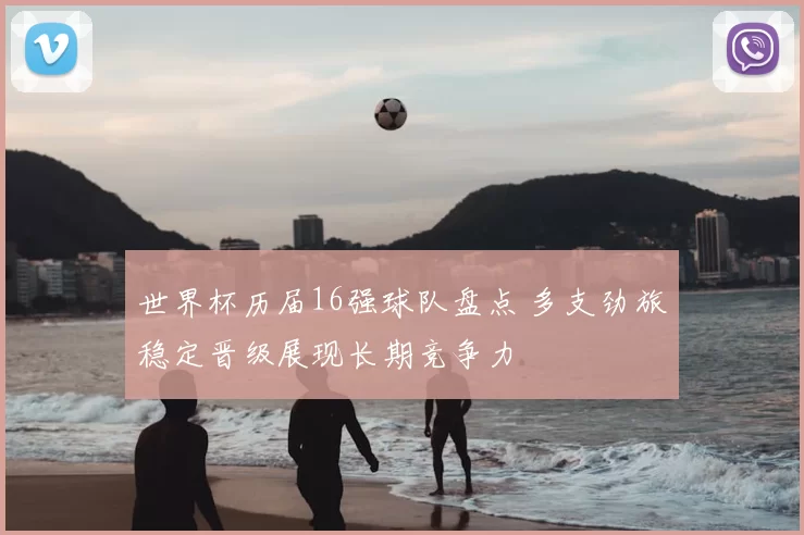 世界杯历届16强球队盘点 多支劲旅稳定晋级展现长期竞争力