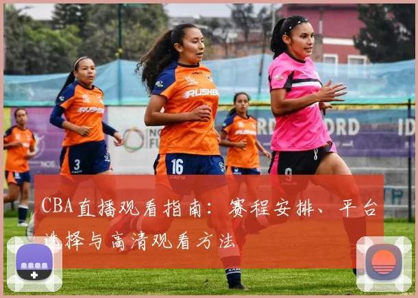 CBA直播观看指南：赛程安排、平台选择与高清观看方法