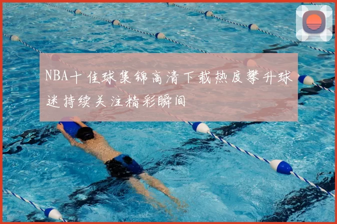 NBA十佳球集锦高清下载热度攀升球迷持续关注精彩瞬间