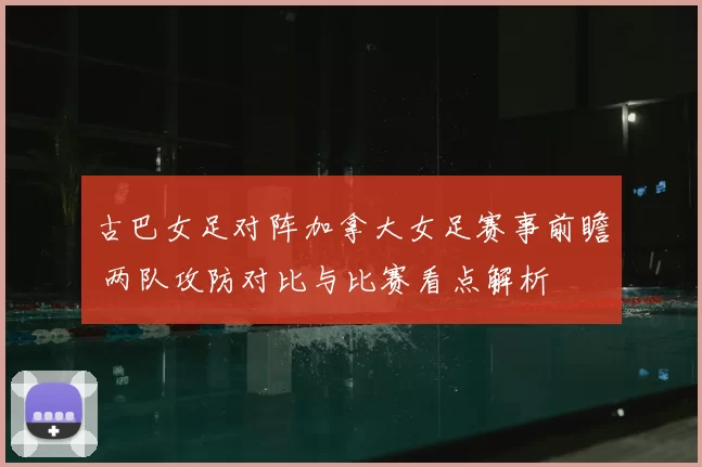 古巴女足对阵加拿大女足赛事前瞻 两队攻防对比与比赛看点解析