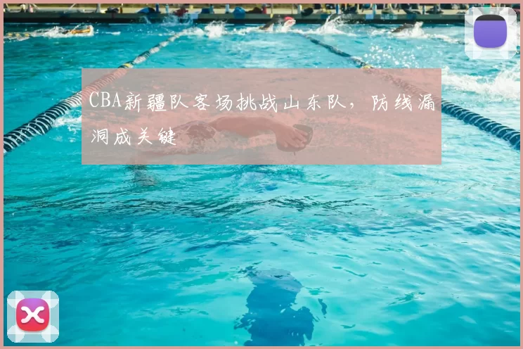 CBA新疆队客场挑战山东队,防线漏洞成关键