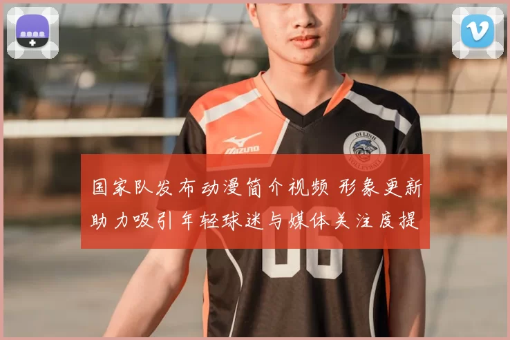 国家队发布动漫简介视频 形象更新助力吸引年轻球迷与媒体关注度提升