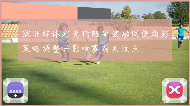 欧洲杯体彩竞猜赔率波动促使购彩策略调整并影响赛前关注点