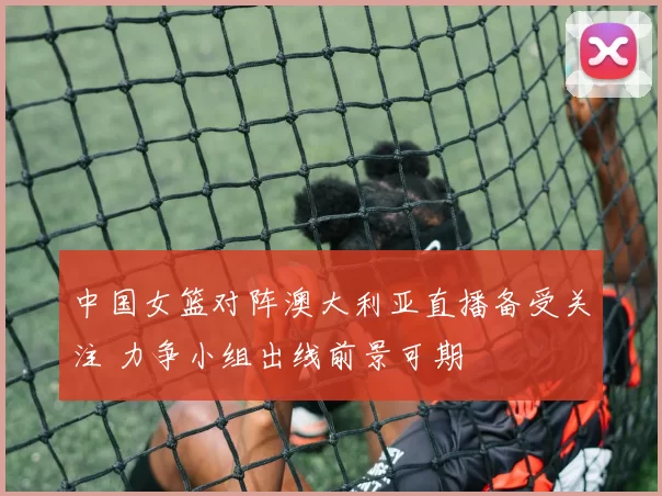 中国女篮对阵澳大利亚直播备受关注 力争小组出线前景可期