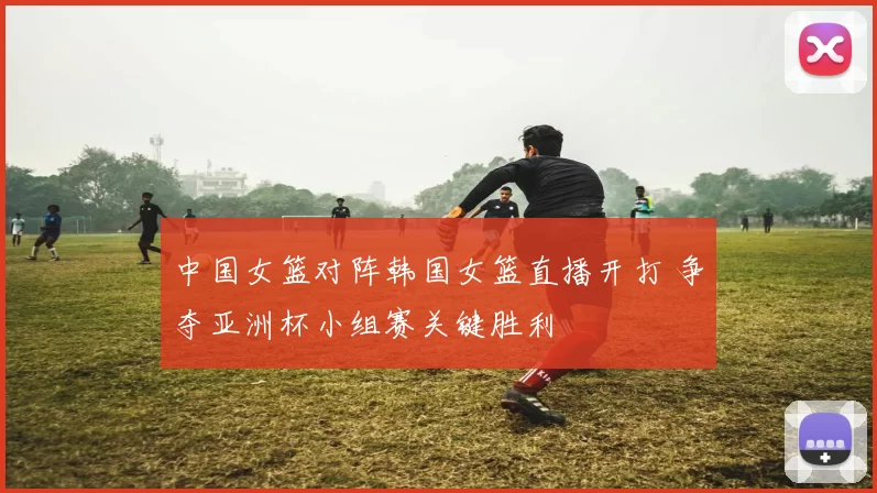 中国女篮对阵韩国女篮直播开打 争夺亚洲杯小组赛关键胜利