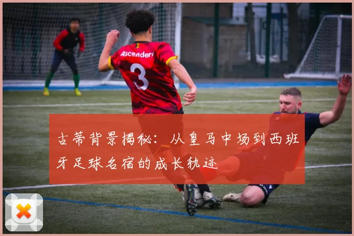 古蒂背景揭秘:从皇马中场到西班牙足球名宿的成长轨迹