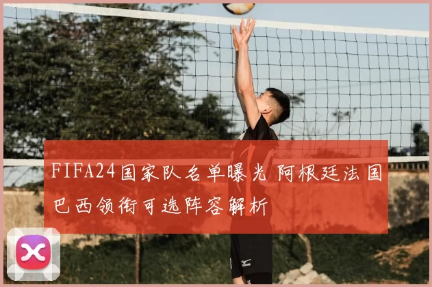 FIFA24国家队名单曝光 阿根廷法国巴西领衔可选阵容解析