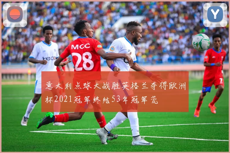 意大利点球大战胜英格兰夺得欧洲杯2021冠军终结53年冠军荒