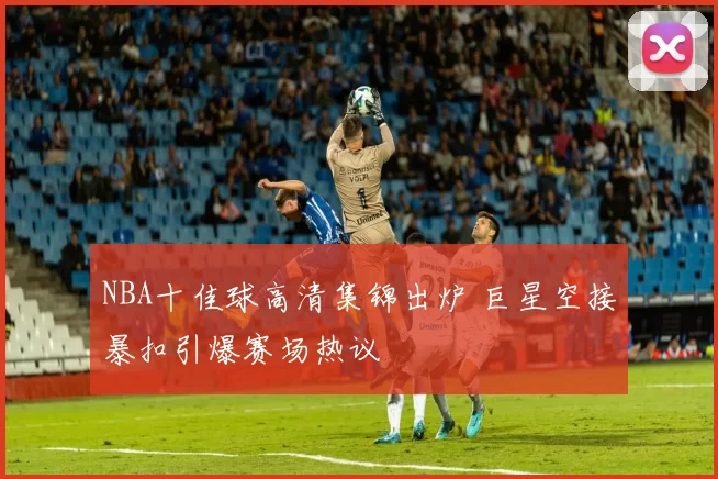 NBA十佳球高清集锦出炉 巨星空接暴扣引爆赛场热议