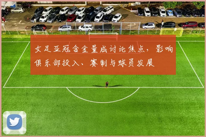 女足亚冠含金量成讨论焦点，影响俱乐部投入、赛制与球员发展