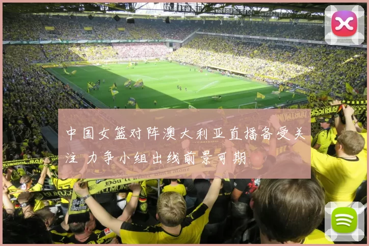 中国女篮对阵澳大利亚直播备受关注 力争小组出线前景可期