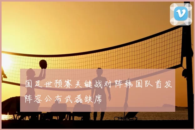 国足世预赛关键战对阵韩国队首发阵容公布武磊缺席