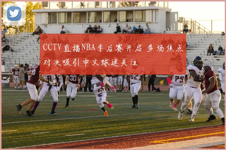 CCTV直播NBA季后赛开启 多场焦点对决吸引中文球迷关注