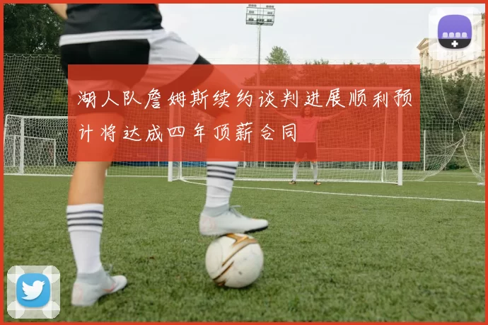 湖人队詹姆斯续约谈判进展顺利预计将达成四年顶薪合同