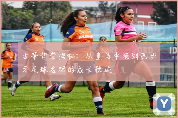 古蒂背景揭秘:从皇马中场到西班牙足球名宿的成长轨迹