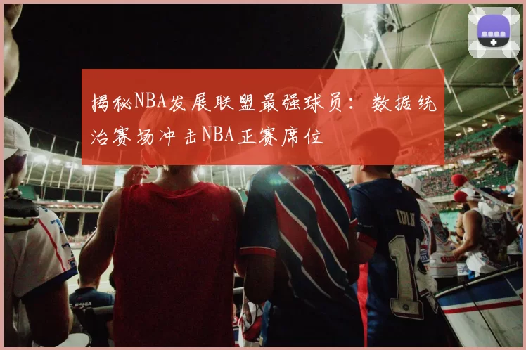 揭秘NBA发展联盟最强球员：数据统治赛场冲击NBA正赛席位