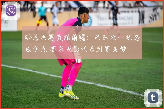 g3总决赛直播前瞻：两队核心状态成焦点 赛果或影响系列赛走势