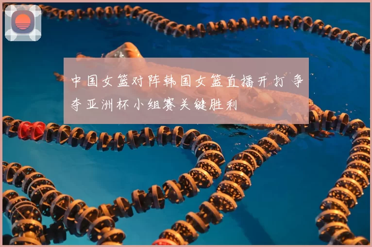 中国女篮对阵韩国女篮直播开打 争夺亚洲杯小组赛关键胜利