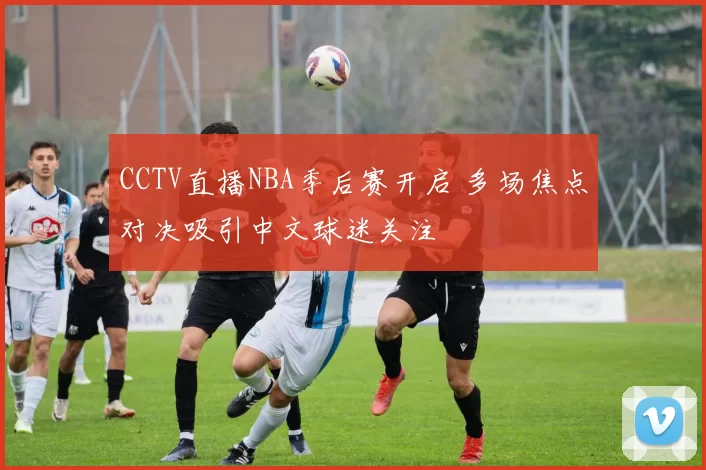 CCTV直播NBA季后赛开启 多场焦点对决吸引中文球迷关注