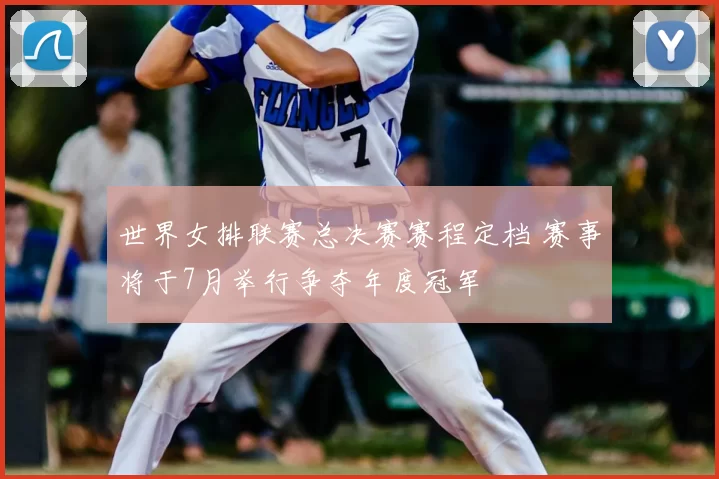 世界女排联赛总决赛赛程定档 赛事将于7月举行争夺年度冠军